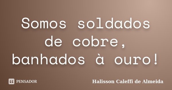 Somos soldados de cobre, banhados à ouro!... Frase de Halisson Caleffi de Almeida.