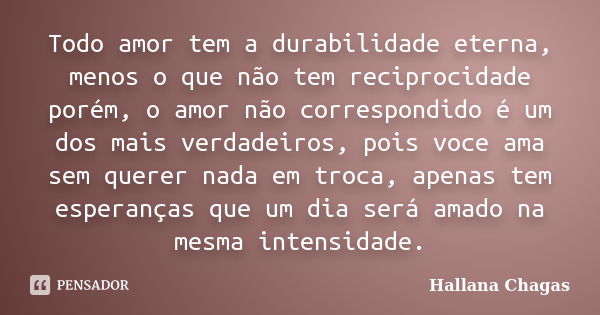 Todo amor tem a durabilidade eterna, menos o que não tem reciprocidade porém, o amor não correspondido é um dos mais verdadeiros, pois voce ama sem querer nada ... Frase de Hallana Chagas.