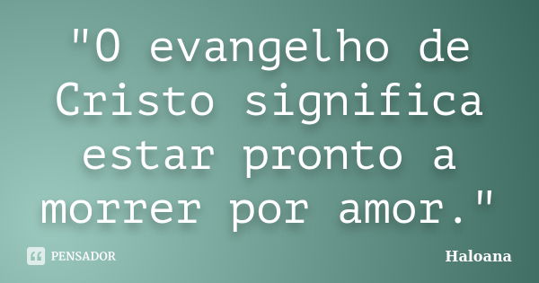 "O evangelho de Cristo significa estar pronto a morrer por amor."... Frase de Haloana.