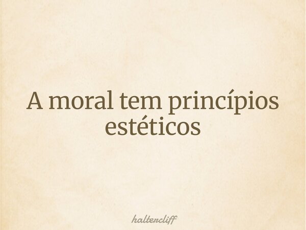 A moral tem princípios estéticos... Frase de haltercliff.