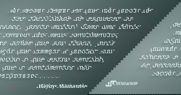Ao mesmo tempo em que não gosto de ter facilidade de esquecer as pessoas, gosto muito! Como uma fênix me renovo dos meus sentimentos, alguns acham que sou fraca... Frase de Halyny Mainardes.