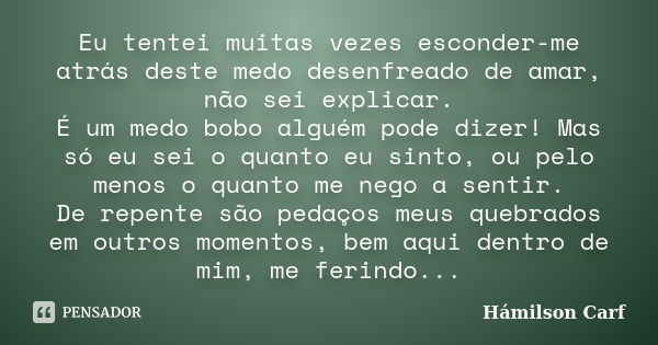 Eu tentei muitas vezes esconder-me atrás deste medo desenfreado de amar, não sei explicar. É um medo bobo alguém pode dizer! Mas só eu sei o quanto eu sinto, ou... Frase de Hámilson Carf.