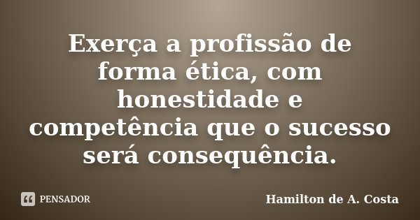 Exerça a profissão de forma ética, com honestidade e competência que o sucesso será consequência.... Frase de Hamilton de A. Costa.