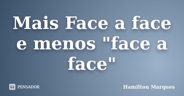 Mais Face a face e menos "face a face"... Frase de Hamilton Marques.
