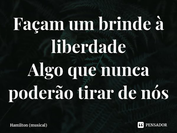 ⁠Façam um brinde à liberdade
Algo que nunca poderão tirar de nós... Frase de Hamilton (musical).