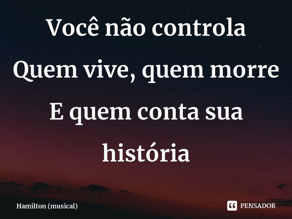 ⁠Você não controla
Quem vive, quem morre
E quem conta sua história... Frase de Hamilton (musical).