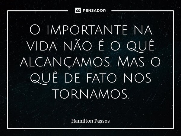 ⁠O importante na vida não é o quê alcançamos. Mas o quê de fato nos tornamos.... Frase de Hamilton Passos.