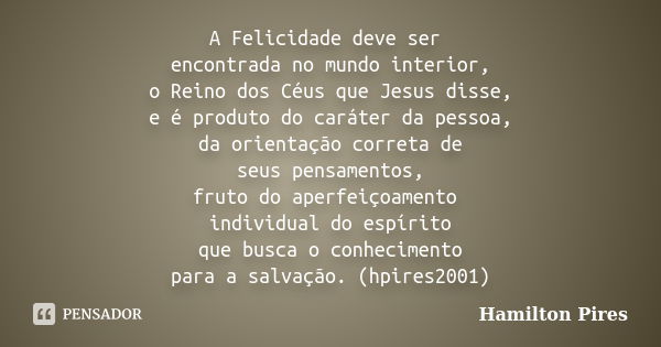 A Felicidade deve ser encontrada no mundo interior, o Reino dos Céus que Jesus disse, e é produto do caráter da pessoa, da orientação correta de seus pensamento... Frase de Hamilton Pires.