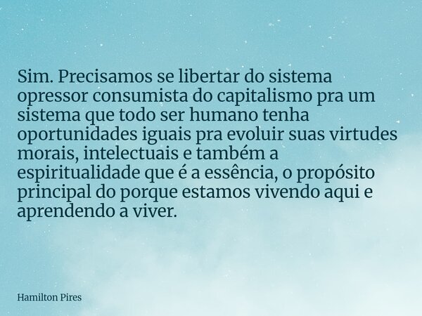 Sim. Precisamos se libertar do sistema opressor consumista do capitalismo pra um sistema que todo ser humano tenha oportunidades iguais pra evoluir suas virtude... Frase de Hamilton Pires.