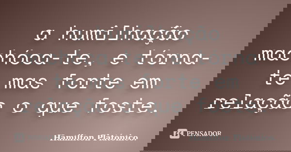 a humilhação machóca-te, e tórna-te mas forte em relação o que foste.... Frase de Hamilton Platónico.