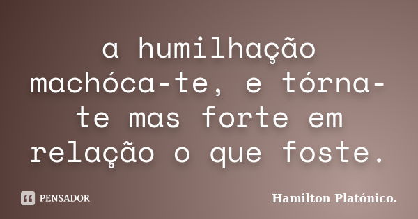 a humilhação machóca-te, e tórna-te mas forte em relação o que foste.... Frase de Hamilton Platónico.