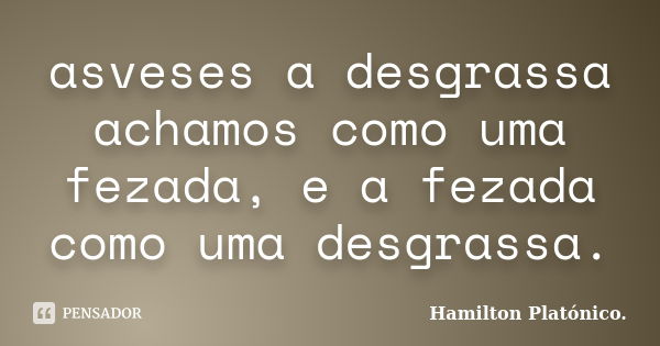 asveses a desgrassa achamos como uma fezada, e a fezada como uma desgrassa.... Frase de Hamilton Platónico.