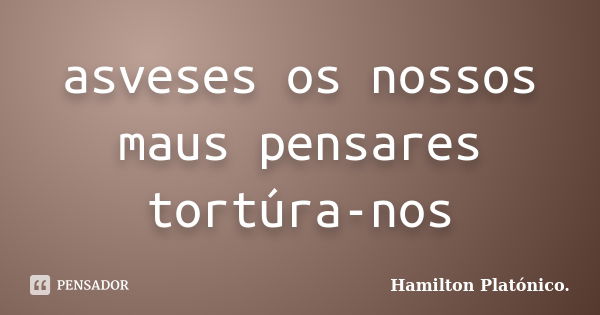 asveses os nossos maus pensares tortúra-nos... Frase de Hamilton Platónico.