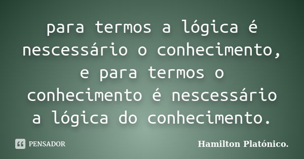 para termos a lógica é nescessário o conhecimento, e para termos o conhecimento é nescessário a lógica do conhecimento.... Frase de Hamilton Platónico.