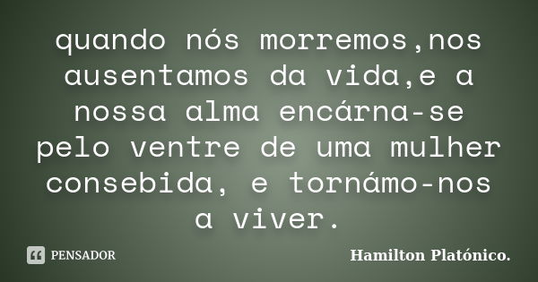 quando nós morremos,nos ausentamos da vida,e a nossa alma encárna-se pelo ventre de uma mulher consebida, e tornámo-nos a viver.... Frase de Hamilton Platónico.