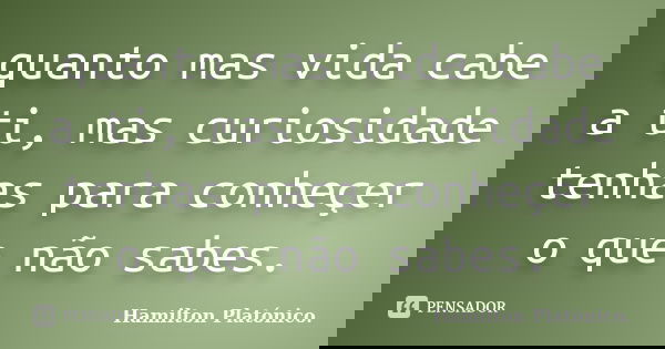 quanto mas vida cabe a ti, mas curiosidade tenhas para conheçer o que não sabes.... Frase de Hamilton Platónico.
