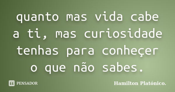 quanto mas vida cabe a ti, mas curiosidade tenhas para conheçer o que não sabes.... Frase de Hamilton Platónico.