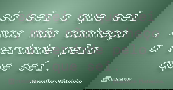 só sei o que sei , mas não conheço a verdade pelo que sei.... Frase de Hamilton Platónico..