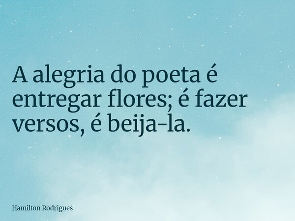 A alegria do poeta é entregar flores; é fazer versos, é beija-la.... Frase de Hamilton Rodrigues.