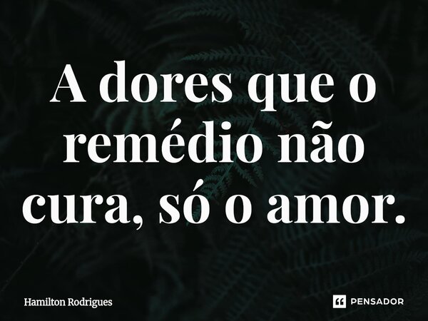 ⁠A dores que o remédio não cura, só o amor.... Frase de Hamilton Rodrigues.