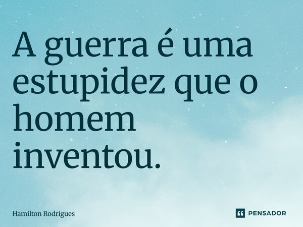 A guerra é uma estupidez que o homem inventou.... Frase de Hamilton Rodrigues.