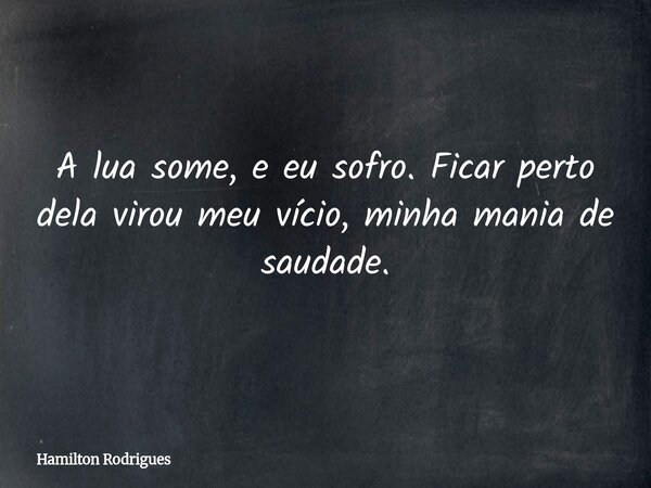 A lua some, e eu sofro. Ficar perto dela virou meu vício, minha mania de saudade.... Frase de Hamilton Rodrigues.