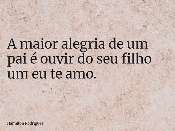 A maior alegria de um pai é ouvir do seu filho um eu te amo.... Frase de Hamilton Rodrigues.
