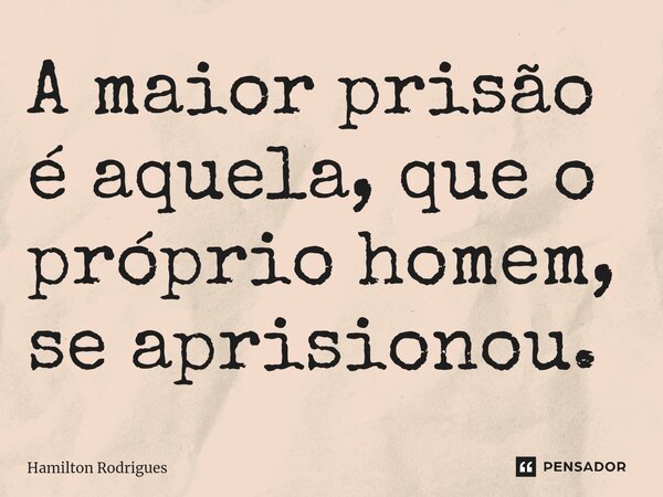 A maior prisão é aquela, que o próprio homem, se aprisionou.... Frase de Hamilton Rodrigues.