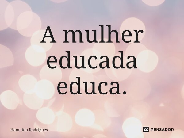 A mulher educada educa.... Frase de Hamilton Rodrigues.