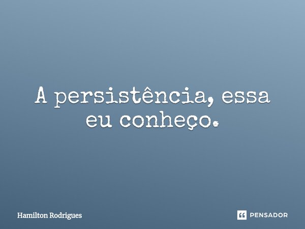 ⁠A persistência, essa eu conheço.... Frase de Hamilton Rodrigues.