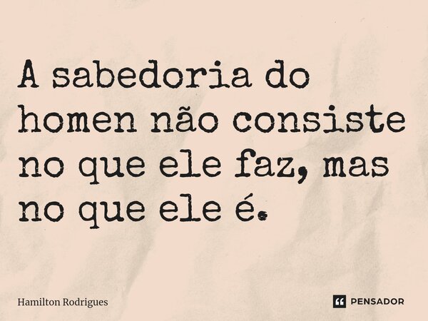 ⁠A sabedoria do homen não consiste no que ele faz, mas no que ele é.... Frase de Hamilton Rodrigues.