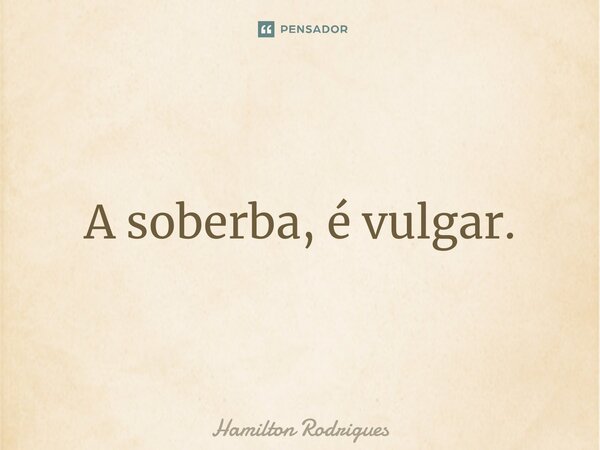 ⁠A soberba, é vulgar.... Frase de Hamilton Rodrigues.