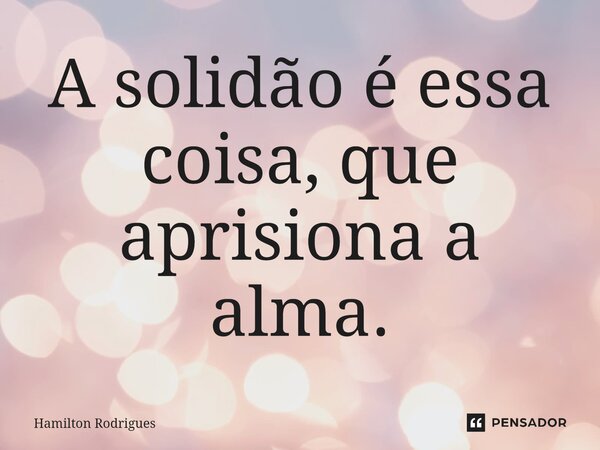 ⁠A solidão é essa coisa, que aprisiona a alma.... Frase de Hamilton Rodrigues.