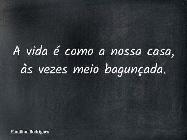 A vida é como a nossa casa, às vezes meio bagunçada.... Frase de Hamilton Rodrigues.