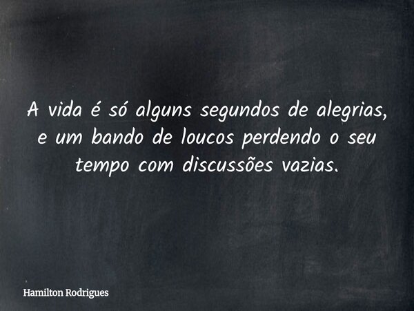 A vida é só alguns segundos de alegrias, e um bando de loucos perdendo o seu tempo com discussões vazias.... Frase de Hamilton Rodrigues.