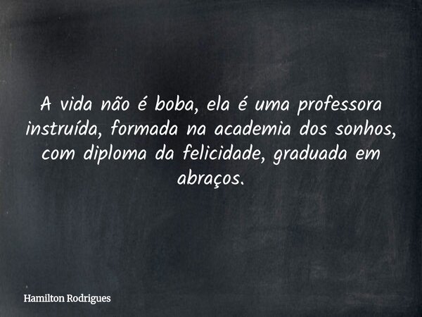 A vida não é boba, ela é uma professora instruída, formada na academia dos sonhos, com diploma da felicidade, graduada em abraços.... Frase de Hamilton Rodrigues.