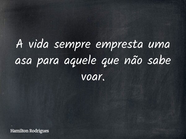A vida sempre empresta uma asa para aquele que não sabe voar.... Frase de Hamilton Rodrigues.