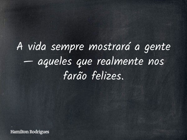 A vida sempre mostrará a gente — aqueles que realmente nos farão felizes.... Frase de Hamilton Rodrigues.