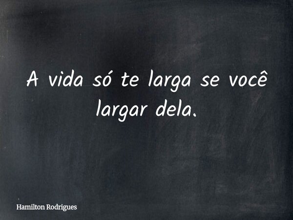 A vida só te larga se você largar dela.... Frase de Hamilton Rodrigues.