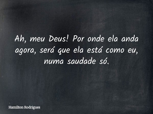 Ah, meu Deus! Por onde ela anda agora, será que ela está como eu, numa saudade só.... Frase de Hamilton Rodrigues.