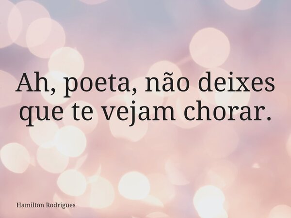 Ah, poeta, não deixes que te vejam chorar.... Frase de Hamilton Rodrigues.