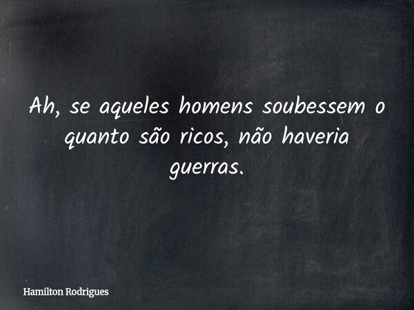 Ah, se aqueles homens soubessem o quanto são ricos, não haveria guerras.... Frase de Hamilton Rodrigues.