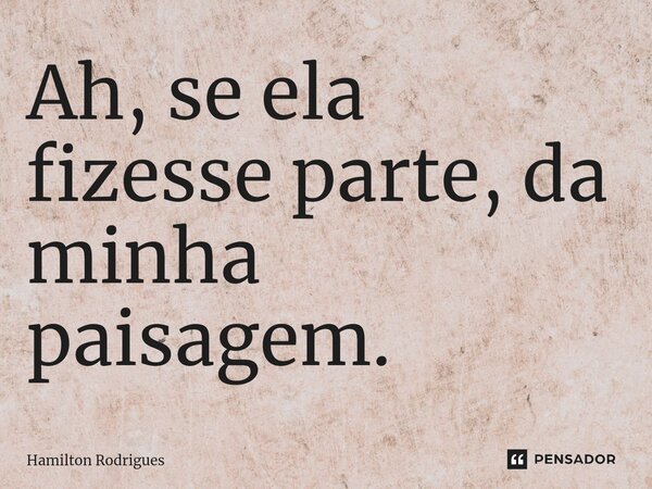 Ah, se ela fizesse parte, da minha paisagem.... Frase de Hamilton Rodrigues.