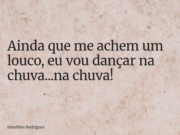 Ainda que me achem um louco, eu vou dançar na chuva...na chuva!... Frase de Hamilton Rodrigues.