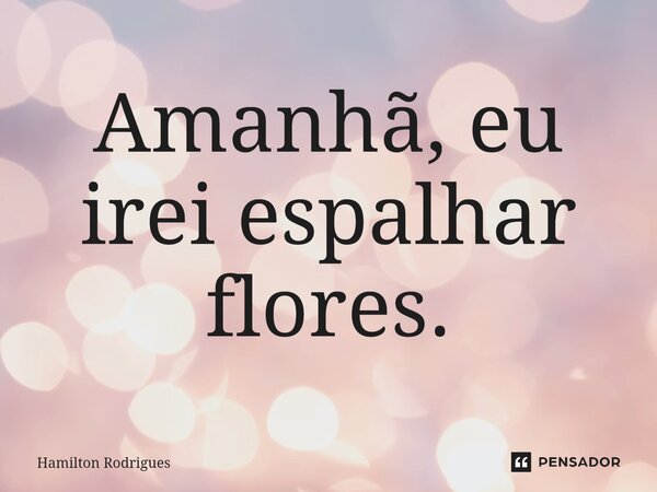 ⁠Amanhã, eu irei espalhar flores.... Frase de Hamilton Rodrigues.