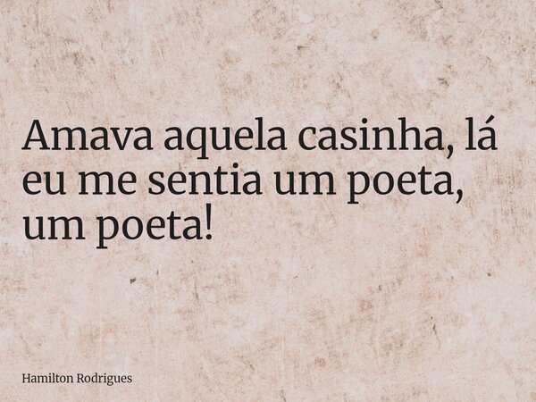 Amava aquela casinha, lá eu me sentia um poeta, um poeta!... Frase de Hamilton Rodrigues.
