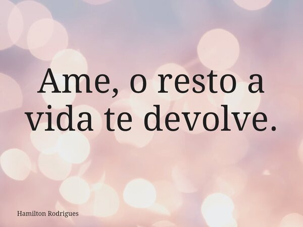 Ame, o resto a vida te devolve.... Frase de Hamilton Rodrigues.