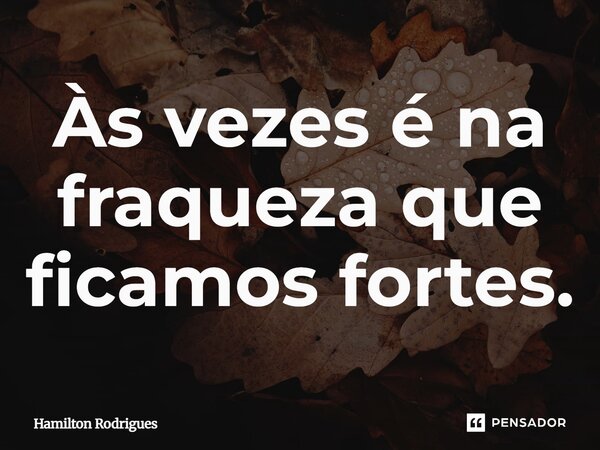 Às vezes é na fraqueza que ficamos fortes.... Frase de Hamilton Rodrigues.