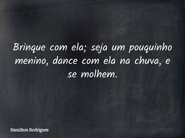 Brinque com ela; seja um pouquinho menino, dance com ela na chuva, e se molhem.... Frase de Hamilton Rodrigues.