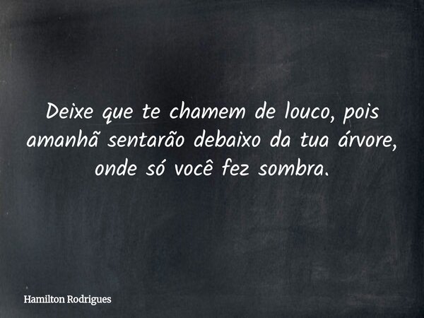 Deixe que te chamem de louco, pois amanhã sentarão debaixo da tua árvore, onde só você fez sombra.... Frase de Hamilton Rodrigues.